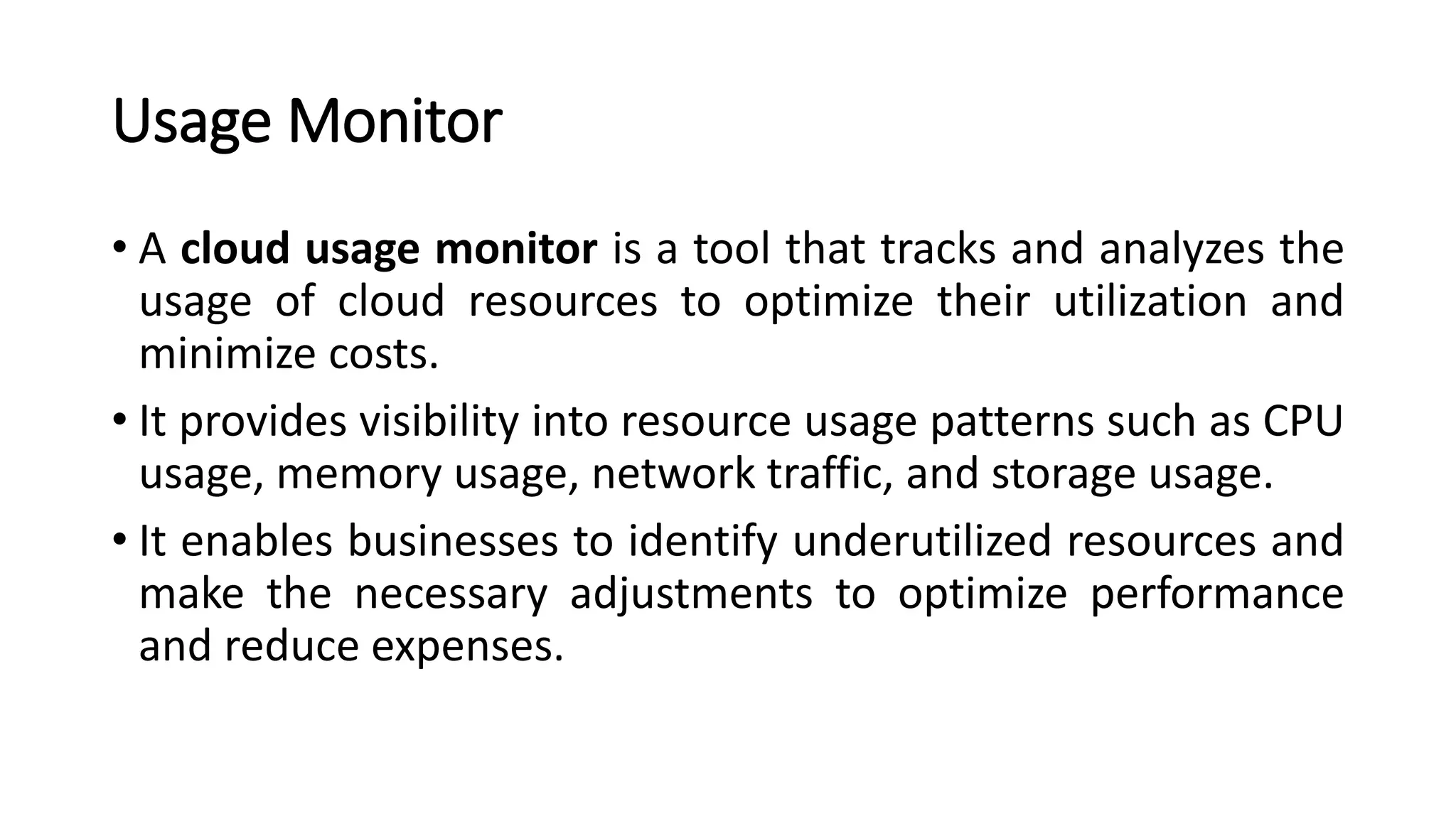 Usage Monitor • A cloud usage monitor is a tool that tracks and analyzes the usage of cloud resources to optimize their utilization and minimize costs. • It provides visibility into resource usage patterns such as CPU usage, memory usage, network traffic, and storage usage. • It enables businesses to identify underutilized resources and make the necessary adjustments to optimize performance and reduce expenses. 
