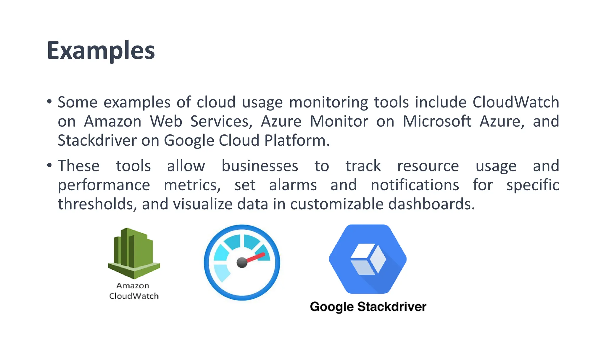 Examples • Some examples of cloud usage monitoring tools include CloudWatch on Amazon Web Services, Azure Monitor on Microsoft Azure, and Stackdriver on Google Cloud Platform. • These tools allow businesses to track resource usage and performance metrics, set alarms and notifications for specific thresholds, and visualize data in customizable dashboards. 