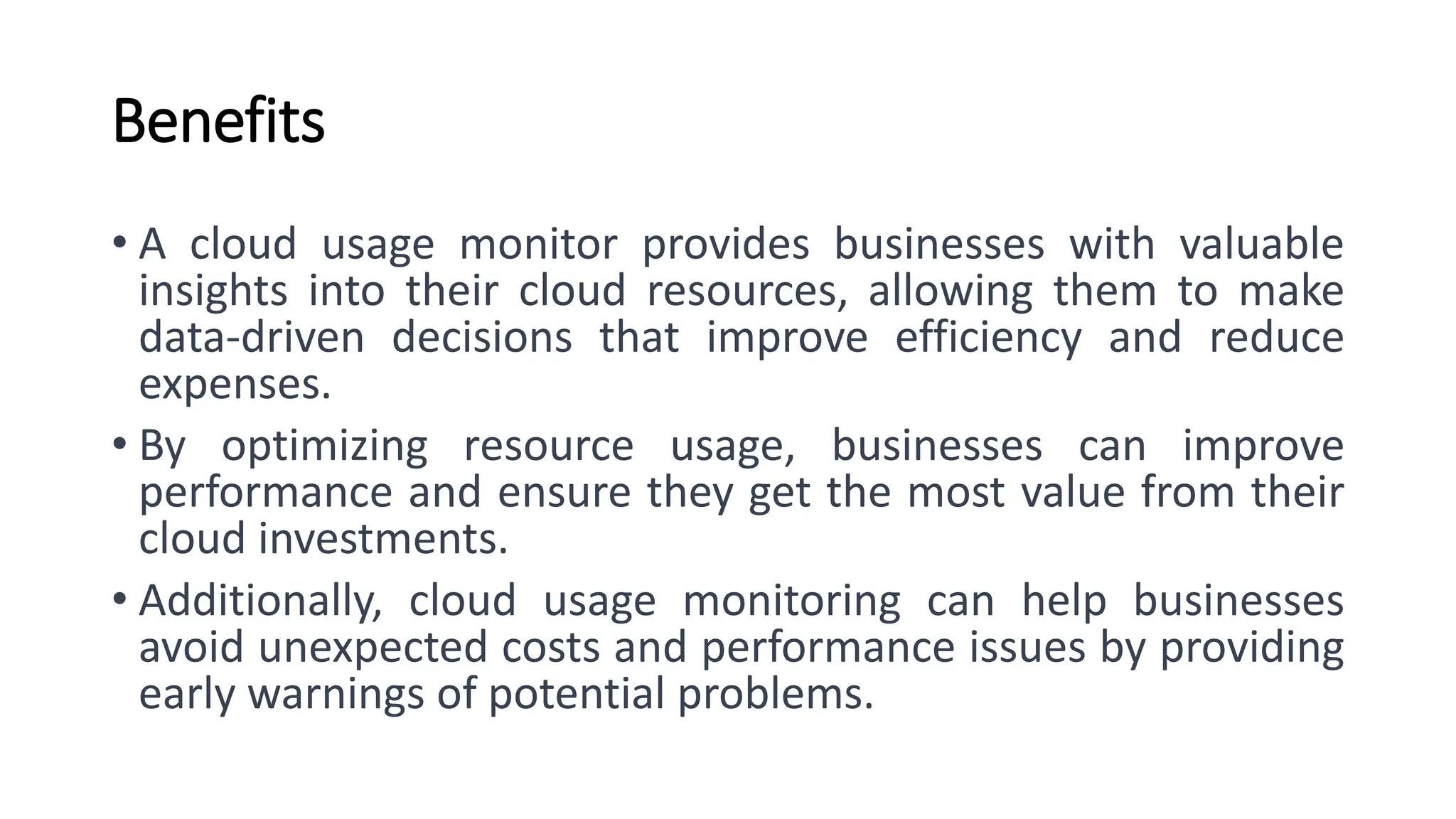 Benefits • A cloud usage monitor provides businesses with valuable insights into their cloud resources, allowing them to make data-driven decisions that improve efficiency and reduce expenses. • By optimizing resource usage, businesses can improve performance and ensure they get the most value from their cloud investments. • Additionally, cloud usage monitoring can help businesses avoid unexpected costs and performance issues by providing early warnings of potential problems. 
