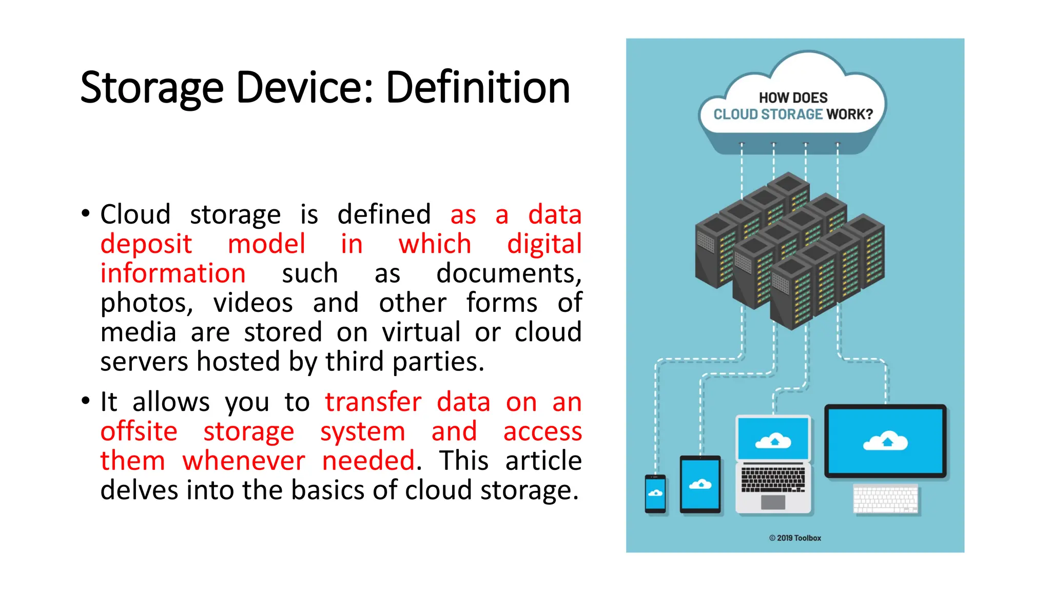 Storage Device: Definition • Cloud storage is defined as a data deposit model in which digital information such as documents, photos, videos and other forms of media are stored on virtual or cloud servers hosted by third parties. • It allows you to transfer data on an offsite storage system and access them whenever needed. This article delves into the basics of cloud storage. 
