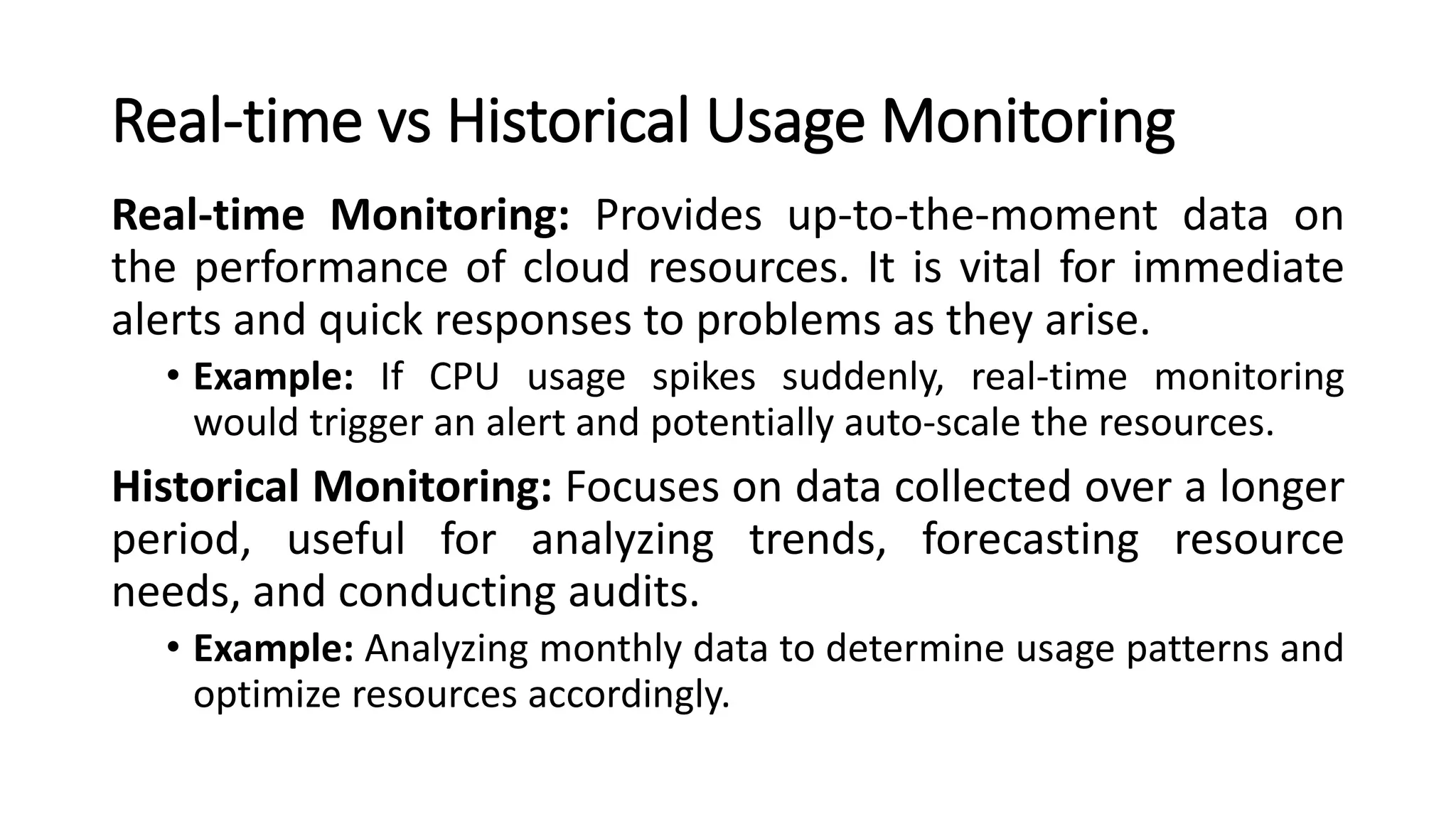 Real-time vs Historical Usage Monitoring Real-time Monitoring: Provides up-to-the-moment data on the performance of cloud resources. It is vital for immediate alerts and quick responses to problems as they arise. • Example: If CPU usage spikes suddenly, real-time monitoring would trigger an alert and potentially auto-scale the resources. Historical Monitoring: Focuses on data collected over a longer period, useful for analyzing trends, forecasting resource needs, and conducting audits. • Example: Analyzing monthly data to determine usage patterns and optimize resources accordingly. 