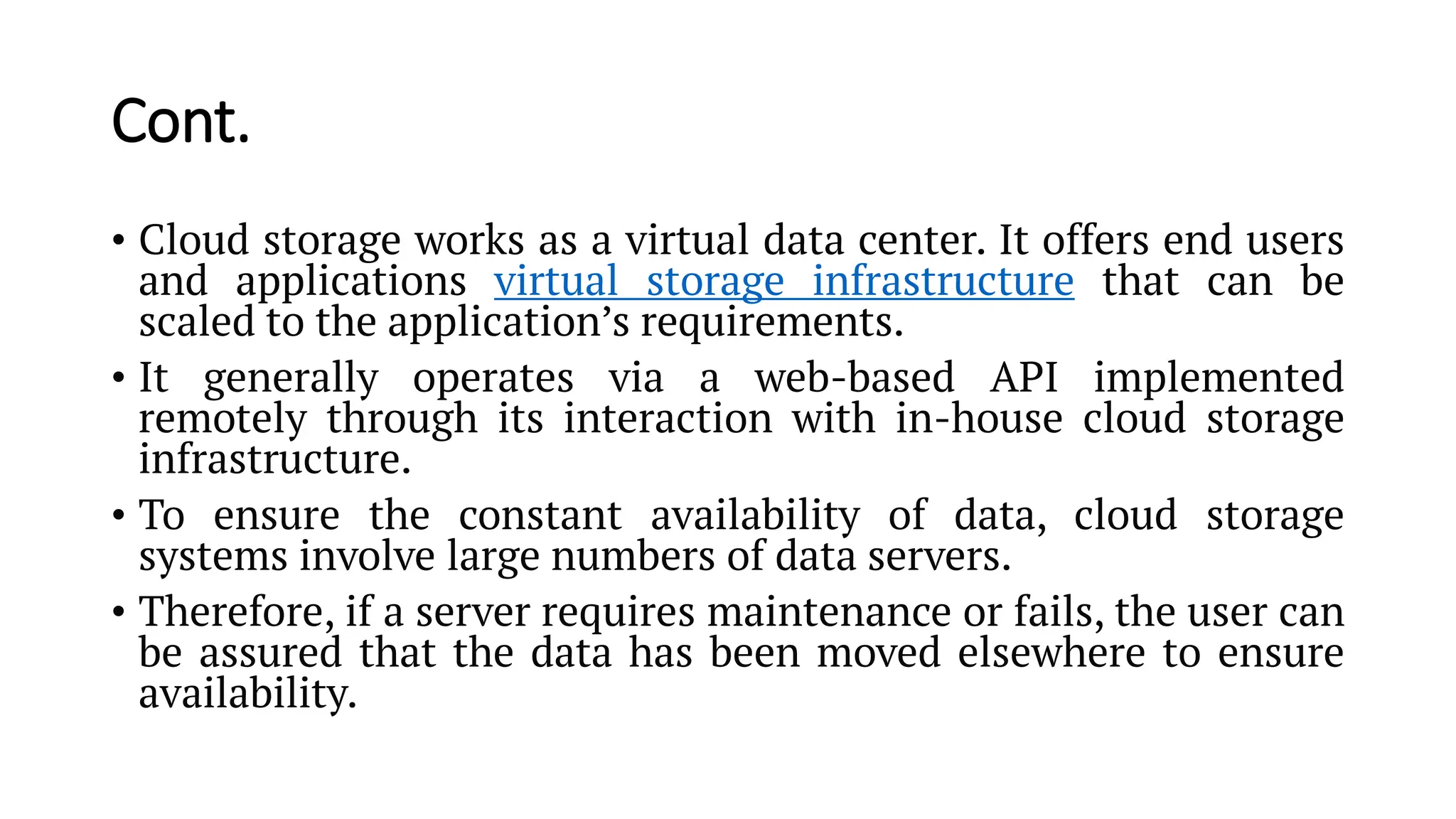 Cont. • Cloud storage works as a virtual data center. It offers end users and applications virtual storage infrastructure that can be scaled to the application’s requirements. • It generally operates via a web-based API implemented remotely through its interaction with in-house cloud storage infrastructure. • To ensure the constant availability of data, cloud storage systems involve large numbers of data servers. • Therefore, if a server requires maintenance or fails, the user can be assured that the data has been moved elsewhere to ensure availability. 