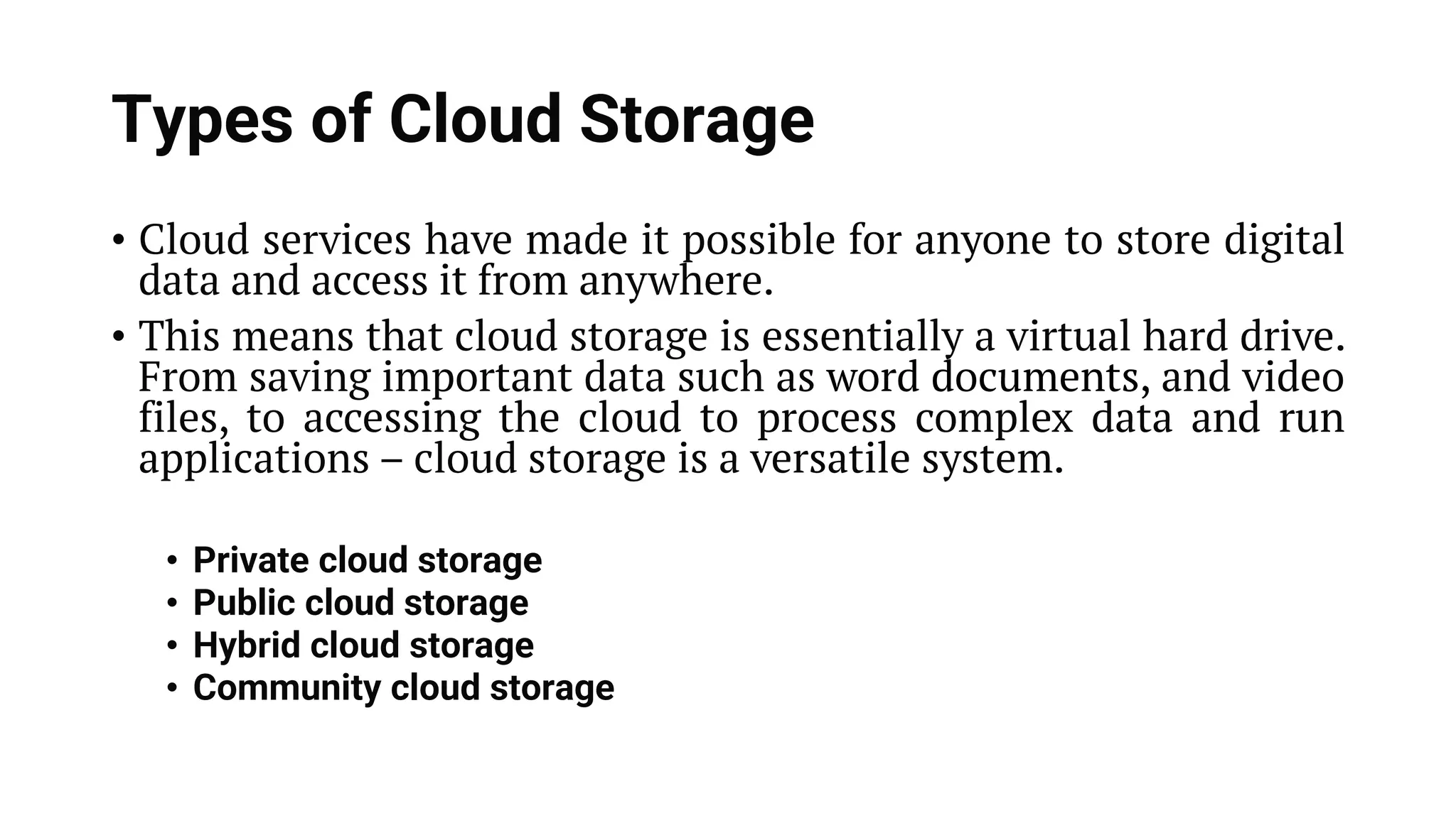 Types of Cloud Storage • Cloud services have made it possible for anyone to store digital data and access it from anywhere. • This means that cloud storage is essentially a virtual hard drive. From saving important data such as word documents, and video files, to accessing the cloud to process complex data and run applications – cloud storage is a versatile system. • Private cloud storage • Public cloud storage • Hybrid cloud storage • Community cloud storage 