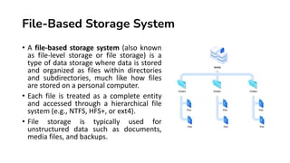 File-Based Storage System
• A file-based storage system (also known
as file-level storage or file storage) is a
type of data storage where data is stored
and organized as files within directories
and subdirectories, much like how files
are stored on a personal computer.
• Each file is treated as a complete entity
and accessed through a hierarchical file
system (e.g., NTFS, HFS+, or ext4).
• File storage is typically used for
unstructured data such as documents,
media files, and backups.
 