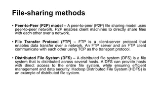 File-sharing methods
• Peer-to-Peer (P2P) model – A peer-to-peer (P2P) file sharing model uses
peer-to-peer network. P2P enables client machines to directly share files
with each other over a network.
• File Transfer Protocol (FTP) – FTP is a client-server protocol that
enables data transfer over a network. An FTP server and an FTP client
communicate with each other using TCP as the transport protocol.
• Distributed File System (DFS) – A distributed file system (DFS) is a file
system that is distributed across several hosts. A DFS can provide hosts
with direct access to the entire file system, while ensuring efficient
management and data security. Hadoop Distributed File System (HDFS) is
an example of distributed file system.
 