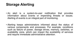 Storage Alerting
• An alert is a system-to-user notification that provides
information about events or impending threats or issues.
Alerting of events is an integral part of monitoring.
• Alerting keeps administrators informed about the status of
various components and processes. For example, conditions
such as failure of power, storage drives, memory, switches, or
availability zone, which can impact the availability of services
and require immediate administrative attention.
 