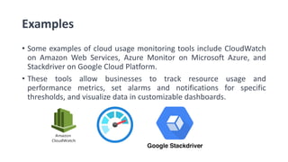 Examples
• Some examples of cloud usage monitoring tools include CloudWatch
on Amazon Web Services, Azure Monitor on Microsoft Azure, and
Stackdriver on Google Cloud Platform.
• These tools allow businesses to track resource usage and
performance metrics, set alarms and notifications for specific
thresholds, and visualize data in customizable dashboards.
 