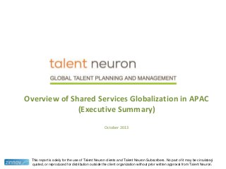 Overview of Shared Services Globalization in APAC
(Executive Summary)
October 2013

This report is solely for the use of Talent Neuron clients and Talent Neuron Subscribers. No part of it may be circulated,
1
quoted, or reproduced for distribution outside the client organization without prior written approval from Talent Neuron.

 