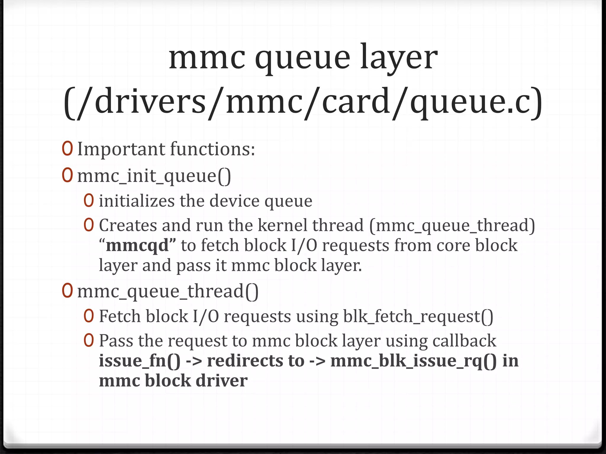 mmc queue layer
(/drivers/mmc/card/queue.c)
0 Important functions:
0 mmc_init_queue()
0 initializes the device queue
0 Creates and run the kernel thread (mmc_queue_thread)
“mmcqd” to fetch block I/O requests from core block
layer and pass it mmc block layer.
0 mmc_queue_thread()
0 Fetch block I/O requests using blk_fetch_request()
0 Pass the request to mmc block layer using callback
issue_fn() -> redirects to -> mmc_blk_issue_rq() in
mmc block driver
 