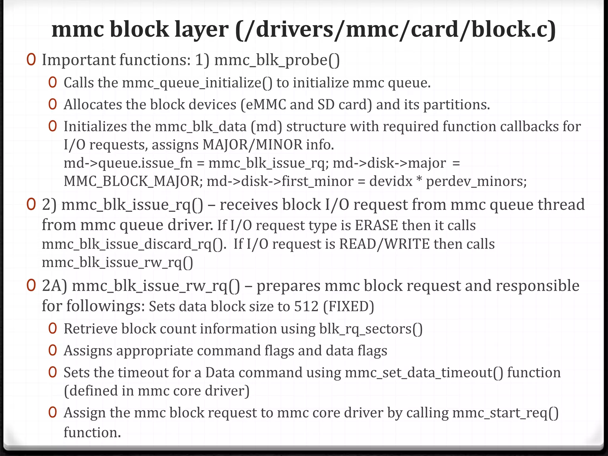 mmc block layer (/drivers/mmc/card/block.c)
0 Important functions: 1) mmc_blk_probe()
0 Calls the mmc_queue_initialize() to initialize mmc queue.
0 Allocates the block devices (eMMC and SD card) and its partitions.
0 Initializes the mmc_blk_data (md) structure with required function callbacks for
I/O requests, assigns MAJOR/MINOR info.
md->queue.issue_fn = mmc_blk_issue_rq; md->disk->major =
MMC_BLOCK_MAJOR; md->disk->first_minor = devidx * perdev_minors;
0 2) mmc_blk_issue_rq() – receives block I/O request from mmc queue thread
from mmc queue driver. If I/O request type is ERASE then it calls
mmc_blk_issue_discard_rq(). If I/O request is READ/WRITE then calls
mmc_blk_issue_rw_rq()
0 2A) mmc_blk_issue_rw_rq() – prepares mmc block request and responsible
for followings: Sets data block size to 512 (FIXED)
0 Retrieve block count information using blk_rq_sectors()
0 Assigns appropriate command flags and data flags
0 Sets the timeout for a Data command using mmc_set_data_timeout() function
(defined in mmc core driver)
0 Assign the mmc block request to mmc core driver by calling mmc_start_req()
function.
 