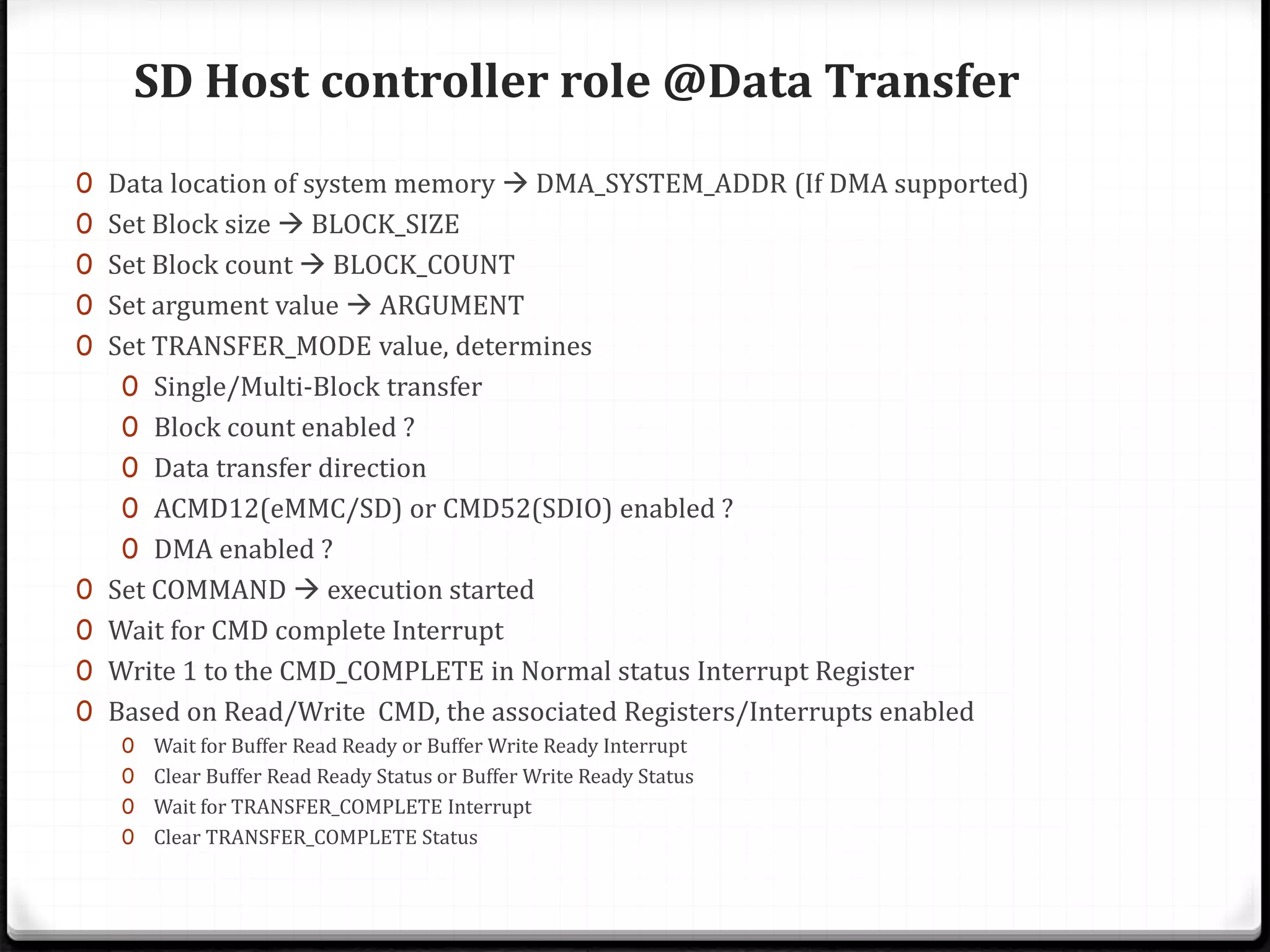 SD Host controller role @Data Transfer
0 Data location of system memory  DMA_SYSTEM_ADDR (If DMA supported)
0 Set Block size  BLOCK_SIZE
0 Set Block count  BLOCK_COUNT
0 Set argument value  ARGUMENT
0 Set TRANSFER_MODE value, determines
0 Single/Multi-Block transfer
0 Block count enabled ?
0 Data transfer direction
0 ACMD12(eMMC/SD) or CMD52(SDIO) enabled ?
0 DMA enabled ?
0 Set COMMAND  execution started
0 Wait for CMD complete Interrupt
0 Write 1 to the CMD_COMPLETE in Normal status Interrupt Register
0 Based on Read/Write CMD, the associated Registers/Interrupts enabled
0 Wait for Buffer Read Ready or Buffer Write Ready Interrupt
0 Clear Buffer Read Ready Status or Buffer Write Ready Status
0 Wait for TRANSFER_COMPLETE Interrupt
0 Clear TRANSFER_COMPLETE Status
 