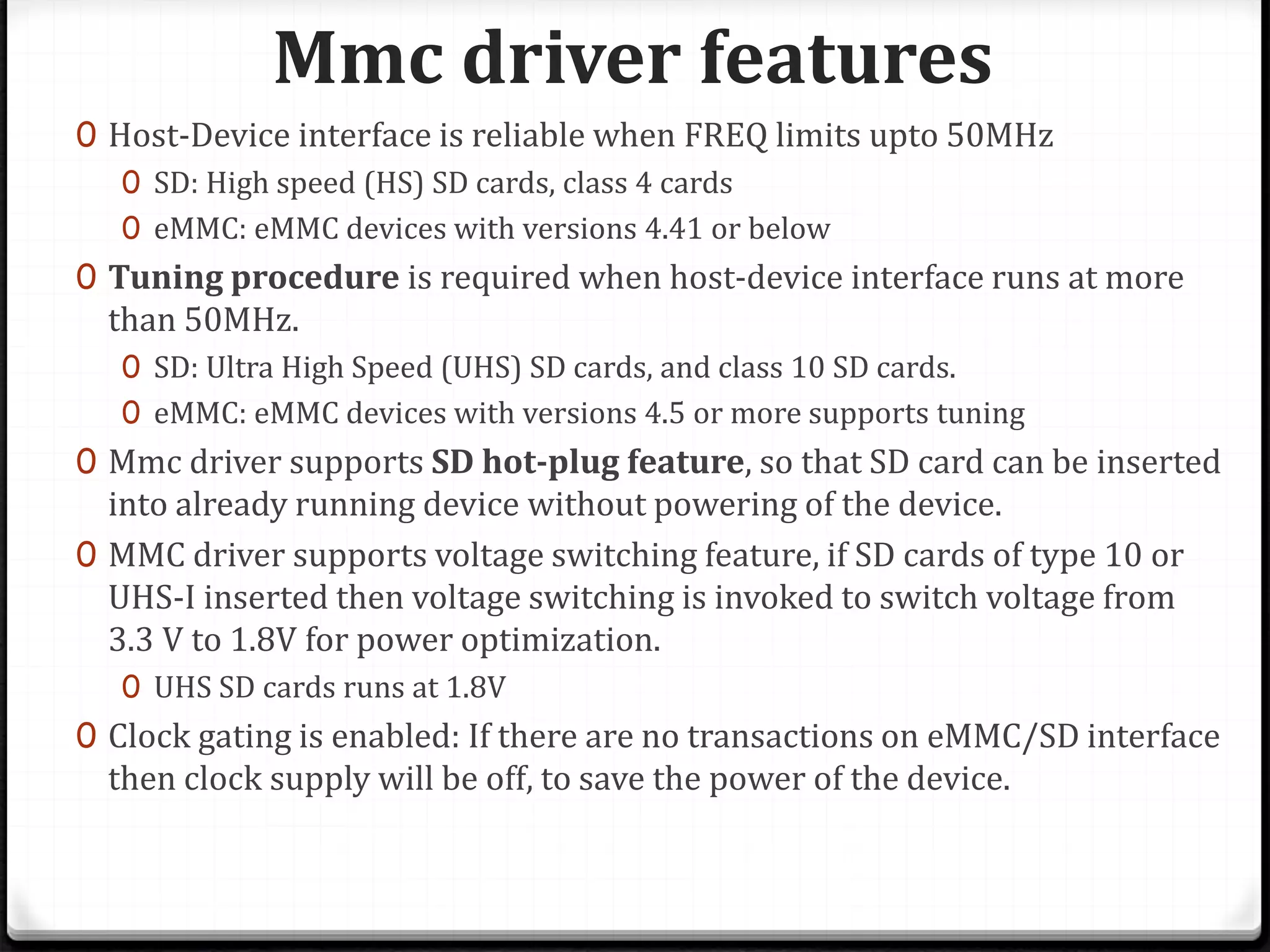 Mmc driver features
0 Host-Device interface is reliable when FREQ limits upto 50MHz
0 SD: High speed (HS) SD cards, class 4 cards
0 eMMC: eMMC devices with versions 4.41 or below
0 Tuning procedure is required when host-device interface runs at more
than 50MHz.
0 SD: Ultra High Speed (UHS) SD cards, and class 10 SD cards.
0 eMMC: eMMC devices with versions 4.5 or more supports tuning
0 Mmc driver supports SD hot-plug feature, so that SD card can be inserted
into already running device without powering of the device.
0 MMC driver supports voltage switching feature, if SD cards of type 10 or
UHS-I inserted then voltage switching is invoked to switch voltage from
3.3 V to 1.8V for power optimization.
0 UHS SD cards runs at 1.8V
0 Clock gating is enabled: If there are no transactions on eMMC/SD interface
then clock supply will be off, to save the power of the device.
 