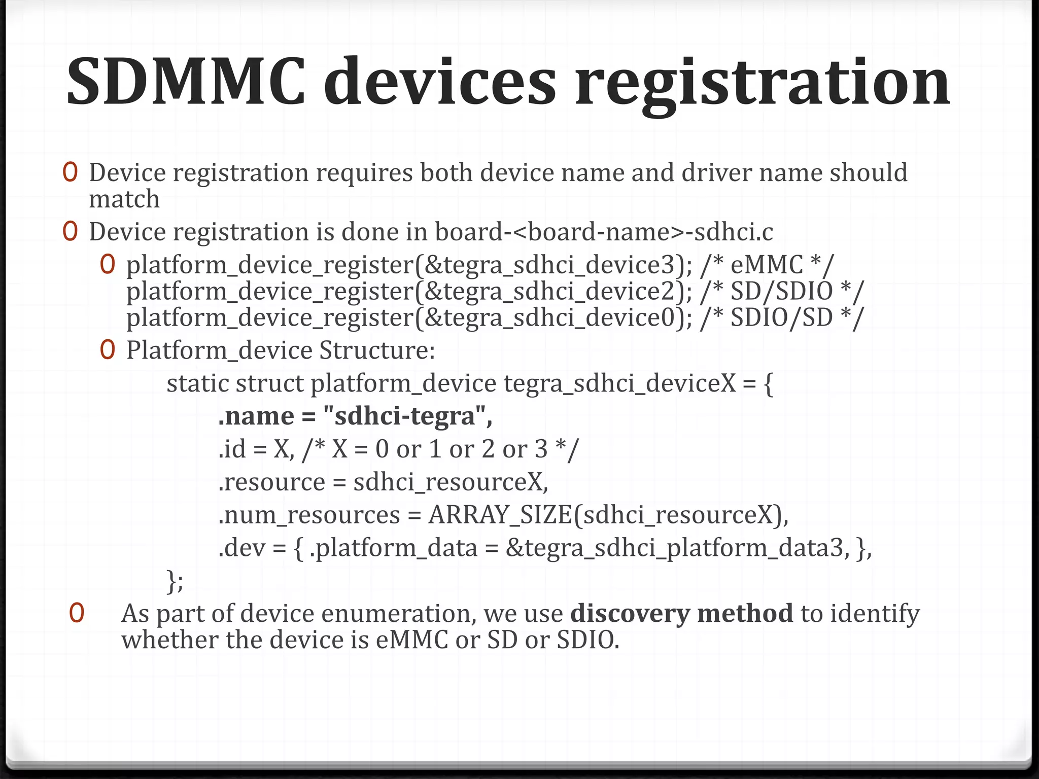 SDMMC devices registration
0 Device registration requires both device name and driver name should
match
0 Device registration is done in board-<board-name>-sdhci.c
0 platform_device_register(&tegra_sdhci_device3); /* eMMC */
platform_device_register(&tegra_sdhci_device2); /* SD/SDIO */
platform_device_register(&tegra_sdhci_device0); /* SDIO/SD */
0 Platform_device Structure:
static struct platform_device tegra_sdhci_deviceX = {
.name = "sdhci-tegra",
.id = X, /* X = 0 or 1 or 2 or 3 */
.resource = sdhci_resourceX,
.num_resources = ARRAY_SIZE(sdhci_resourceX),
.dev = { .platform_data = &tegra_sdhci_platform_data3, },
};
0 As part of device enumeration, we use discovery method to identify
whether the device is eMMC or SD or SDIO.
 