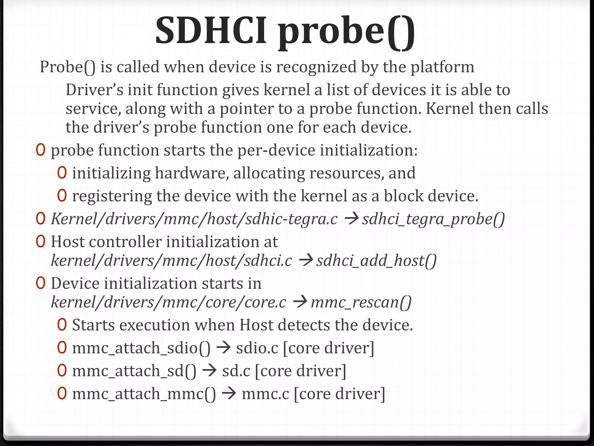 SDHCI probe()
Probe() is called when device is recognized by the platform
Driver’s init function gives kernel a list of devices it is able to
service, along with a pointer to a probe function. Kernel then calls
the driver’s probe function one for each device.
0 probe function starts the per-device initialization:
0 initializing hardware, allocating resources, and
0 registering the device with the kernel as a block device.
0 Kernel/drivers/mmc/host/sdhic-tegra.c  sdhci_tegra_probe()
0 Host controller initialization at
kernel/drivers/mmc/host/sdhci.c  sdhci_add_host()
0 Device initialization starts in
kernel/drivers/mmc/core/core.c  mmc_rescan()
0 Starts execution when Host detects the device.
0 mmc_attach_sdio()  sdio.c [core driver]
0 mmc_attach_sd()  sd.c [core driver]
0 mmc_attach_mmc()  mmc.c [core driver]
 