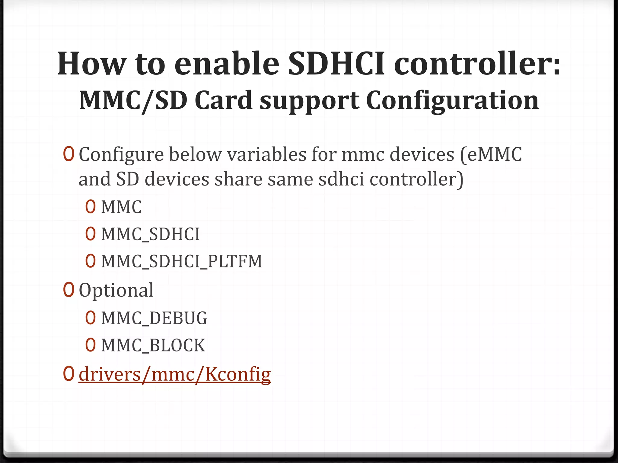 How to enable SDHCI controller:
MMC/SD Card support Configuration
0 Configure below variables for mmc devices (eMMC
and SD devices share same sdhci controller)
0 MMC
0 MMC_SDHCI
0 MMC_SDHCI_PLTFM
0 Optional
0 MMC_DEBUG
0 MMC_BLOCK
0 drivers/mmc/Kconfig
 
