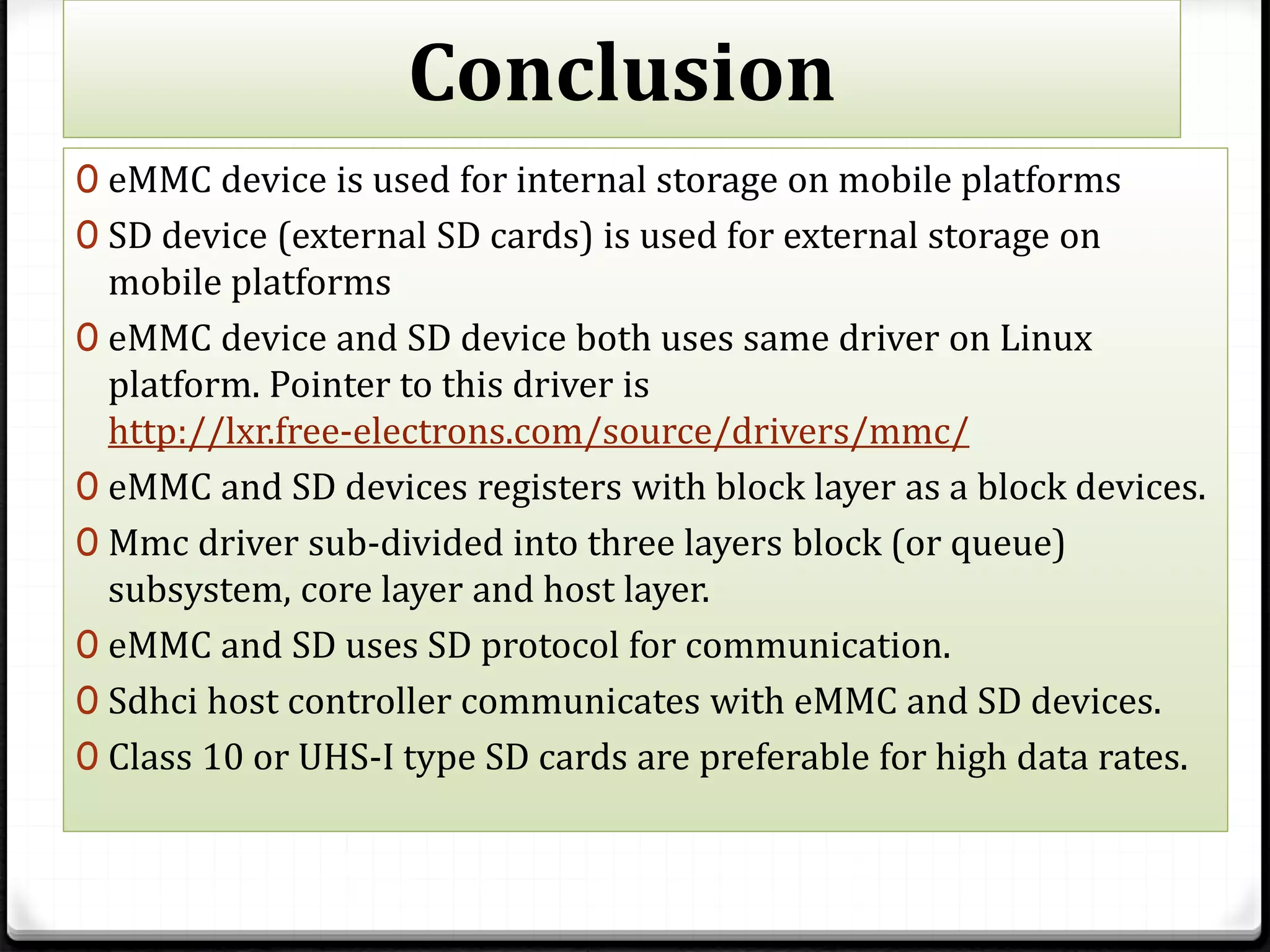 Conclusion
0 eMMC device is used for internal storage on mobile platforms
0 SD device (external SD cards) is used for external storage on
mobile platforms
0 eMMC device and SD device both uses same driver on Linux
platform. Pointer to this driver is
http://lxr.free-electrons.com/source/drivers/mmc/
0 eMMC and SD devices registers with block layer as a block devices.
0 Mmc driver sub-divided into three layers block (or queue)
subsystem, core layer and host layer.
0 eMMC and SD uses SD protocol for communication.
0 Sdhci host controller communicates with eMMC and SD devices.
0 Class 10 or UHS-I type SD cards are preferable for high data rates.
 