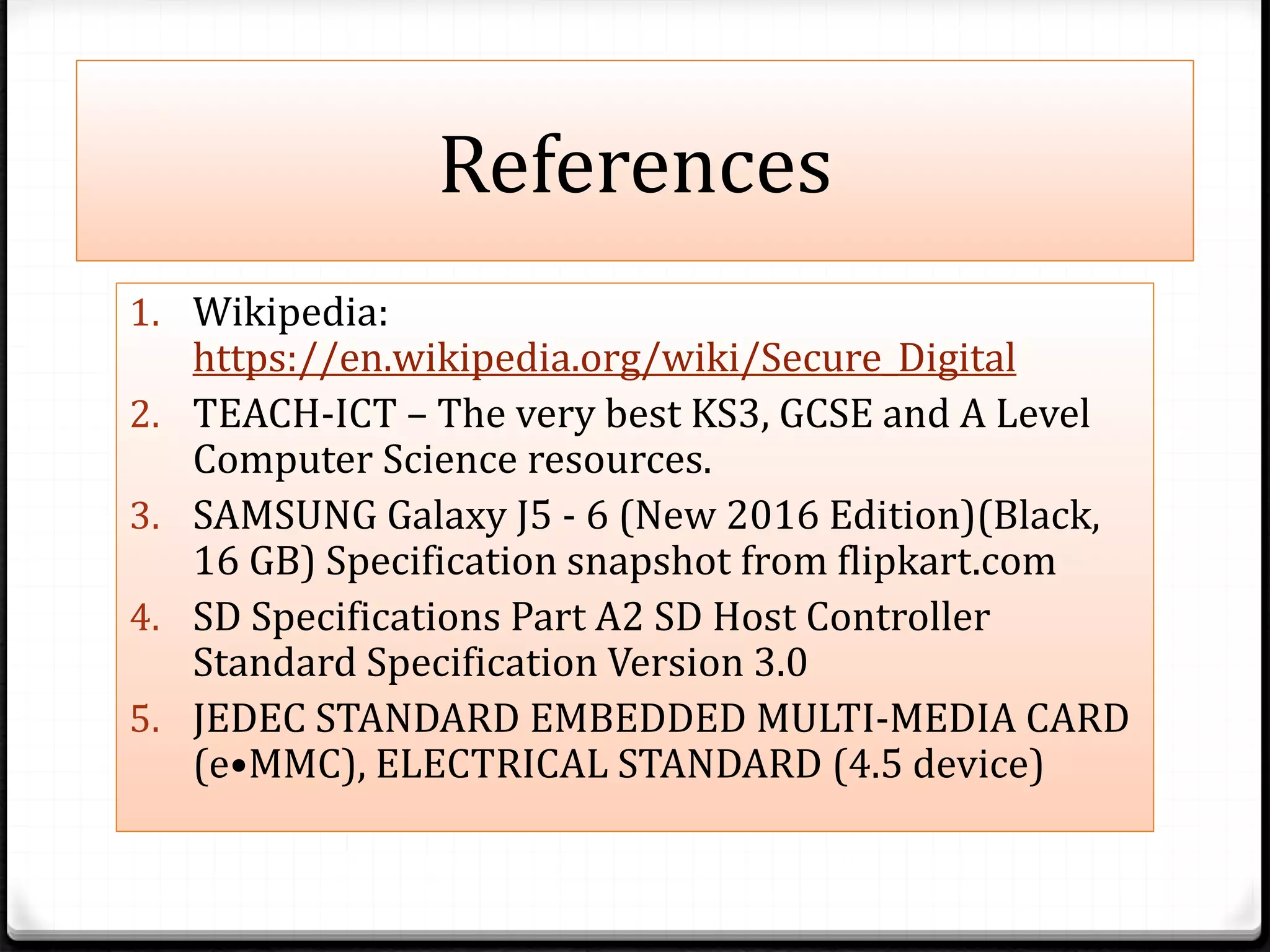References
1. Wikipedia:
https://en.wikipedia.org/wiki/Secure_Digital
2. TEACH-ICT – The very best KS3, GCSE and A Level
Computer Science resources.
3. SAMSUNG Galaxy J5 - 6 (New 2016 Edition)(Black,
16 GB) Specification snapshot from flipkart.com
4. SD Specifications Part A2 SD Host Controller
Standard Specification Version 3.0
5. JEDEC STANDARD EMBEDDED MULTI-MEDIA CARD
(e•MMC), ELECTRICAL STANDARD (4.5 device)
 