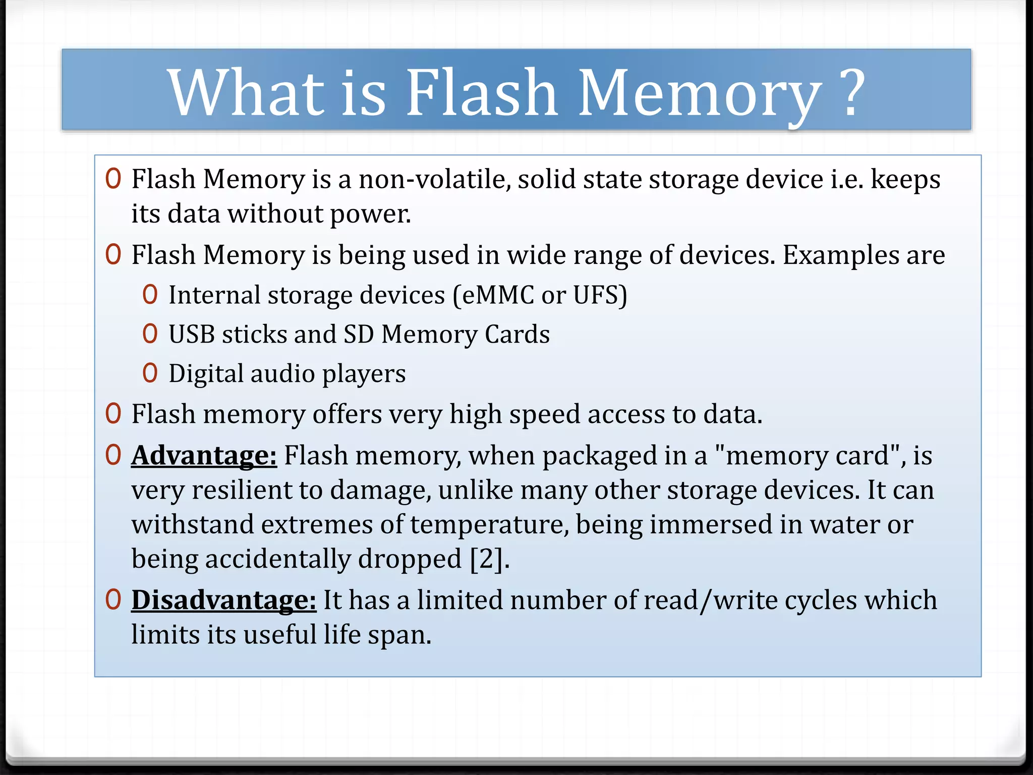What is Flash Memory ?
0 Flash Memory is a non-volatile, solid state storage device i.e. keeps
its data without power.
0 Flash Memory is being used in wide range of devices. Examples are
0 Internal storage devices (eMMC or UFS)
0 USB sticks and SD Memory Cards
0 Digital audio players
0 Flash memory offers very high speed access to data.
0 Advantage: Flash memory, when packaged in a "memory card", is
very resilient to damage, unlike many other storage devices. It can
withstand extremes of temperature, being immersed in water or
being accidentally dropped [2].
0 Disadvantage: It has a limited number of read/write cycles which
limits its useful life span.
 