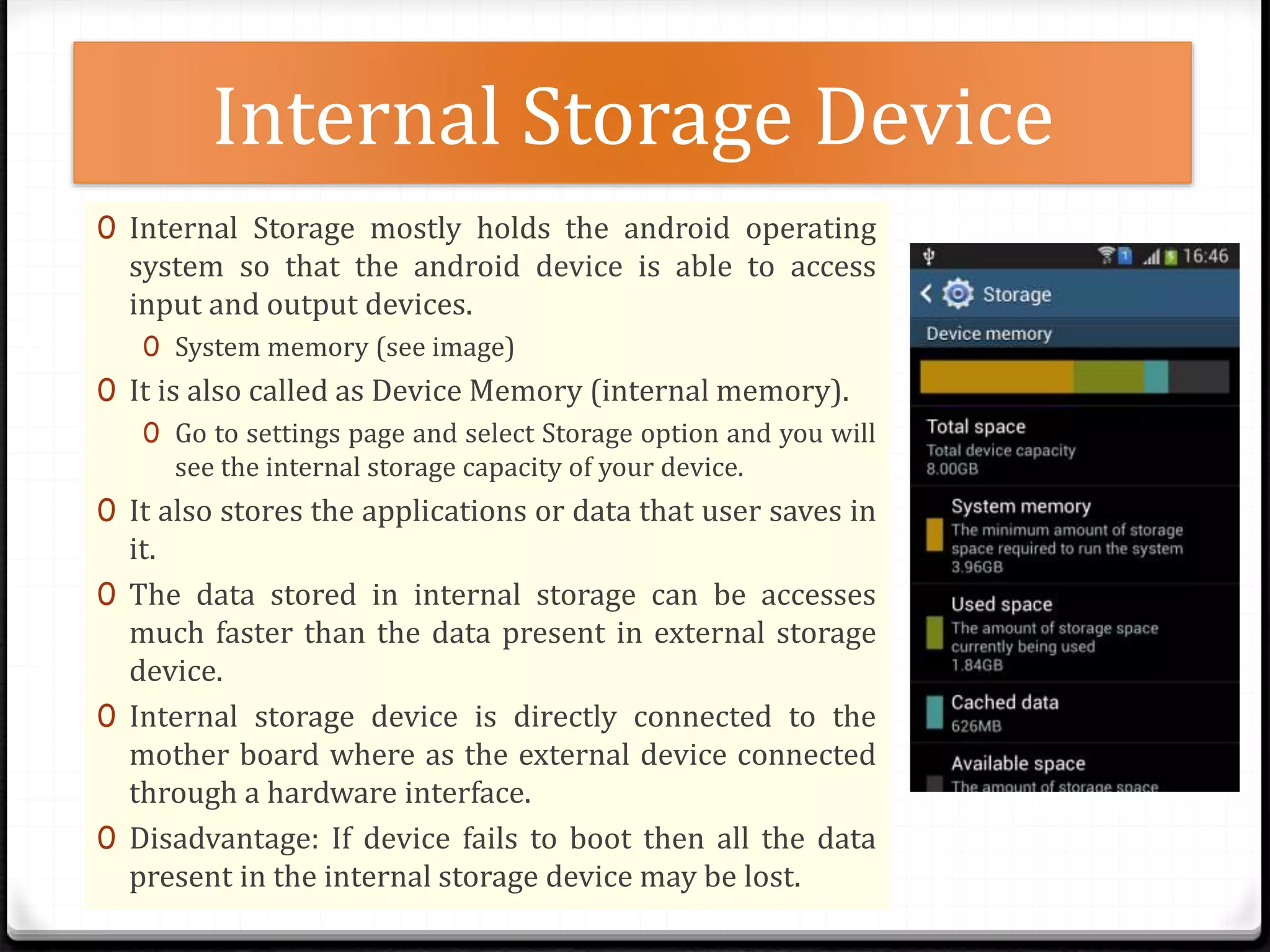 Internal Storage Device
0 Internal Storage mostly holds the android operating
system so that the android device is able to access
input and output devices.
0 System memory (see image)
0 It is also called as Device Memory (internal memory).
0 Go to settings page and select Storage option and you will
see the internal storage capacity of your device.
0 It also stores the applications or data that user saves in
it.
0 The data stored in internal storage can be accesses
much faster than the data present in external storage
device.
0 Internal storage device is directly connected to the
mother board where as the external device connected
through a hardware interface.
0 Disadvantage: If device fails to boot then all the data
present in the internal storage device may be lost.
 