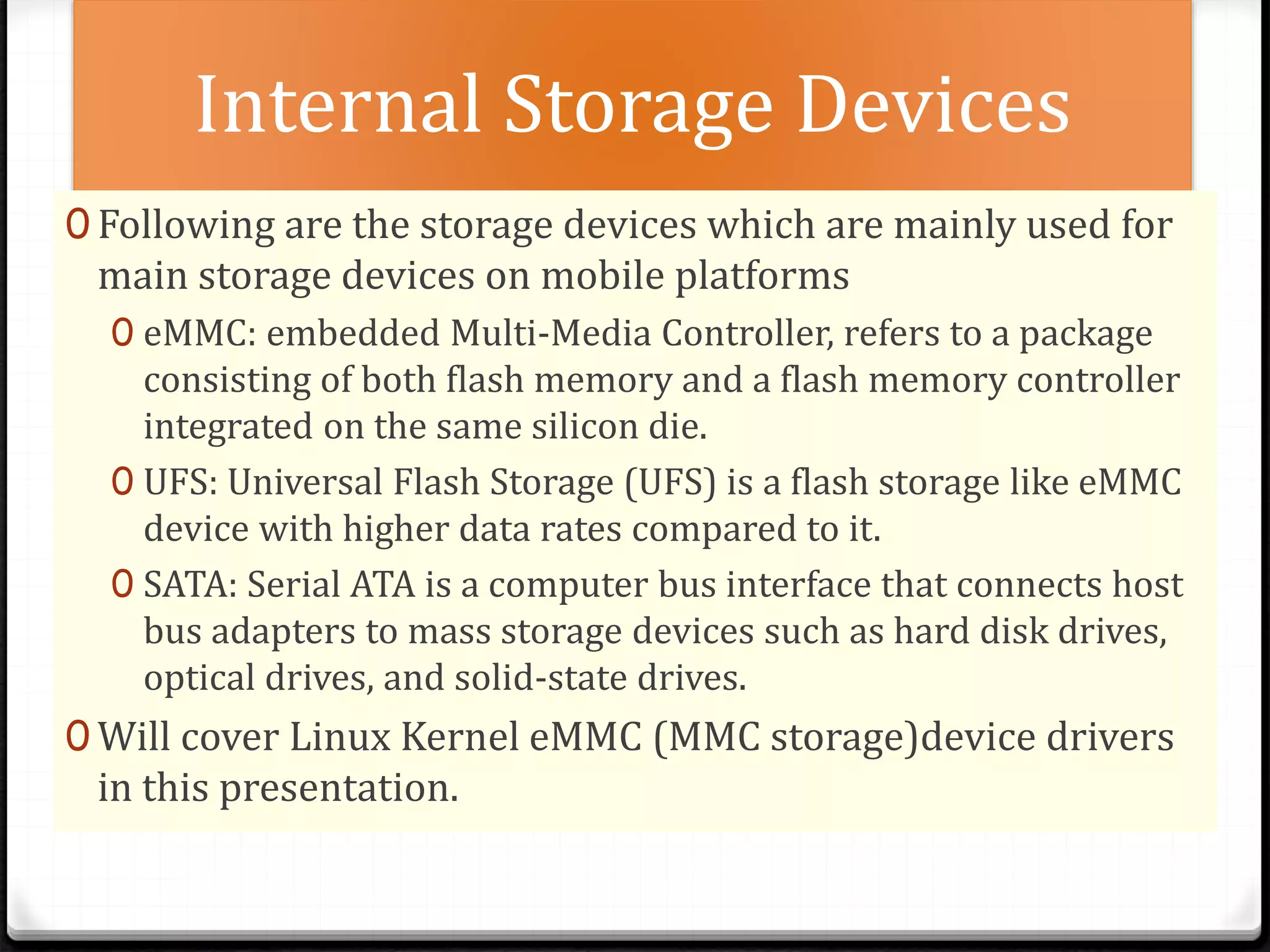 Internal Storage Devices
0 Following are the storage devices which are mainly used for
main storage devices on mobile platforms
0 eMMC: embedded Multi-Media Controller, refers to a package
consisting of both flash memory and a flash memory controller
integrated on the same silicon die.
0 UFS: Universal Flash Storage (UFS) is a flash storage like eMMC
device with higher data rates compared to it.
0 SATA: Serial ATA is a computer bus interface that connects host
bus adapters to mass storage devices such as hard disk drives,
optical drives, and solid-state drives.
0 Will cover Linux Kernel eMMC (MMC storage)device drivers
in this presentation.
 