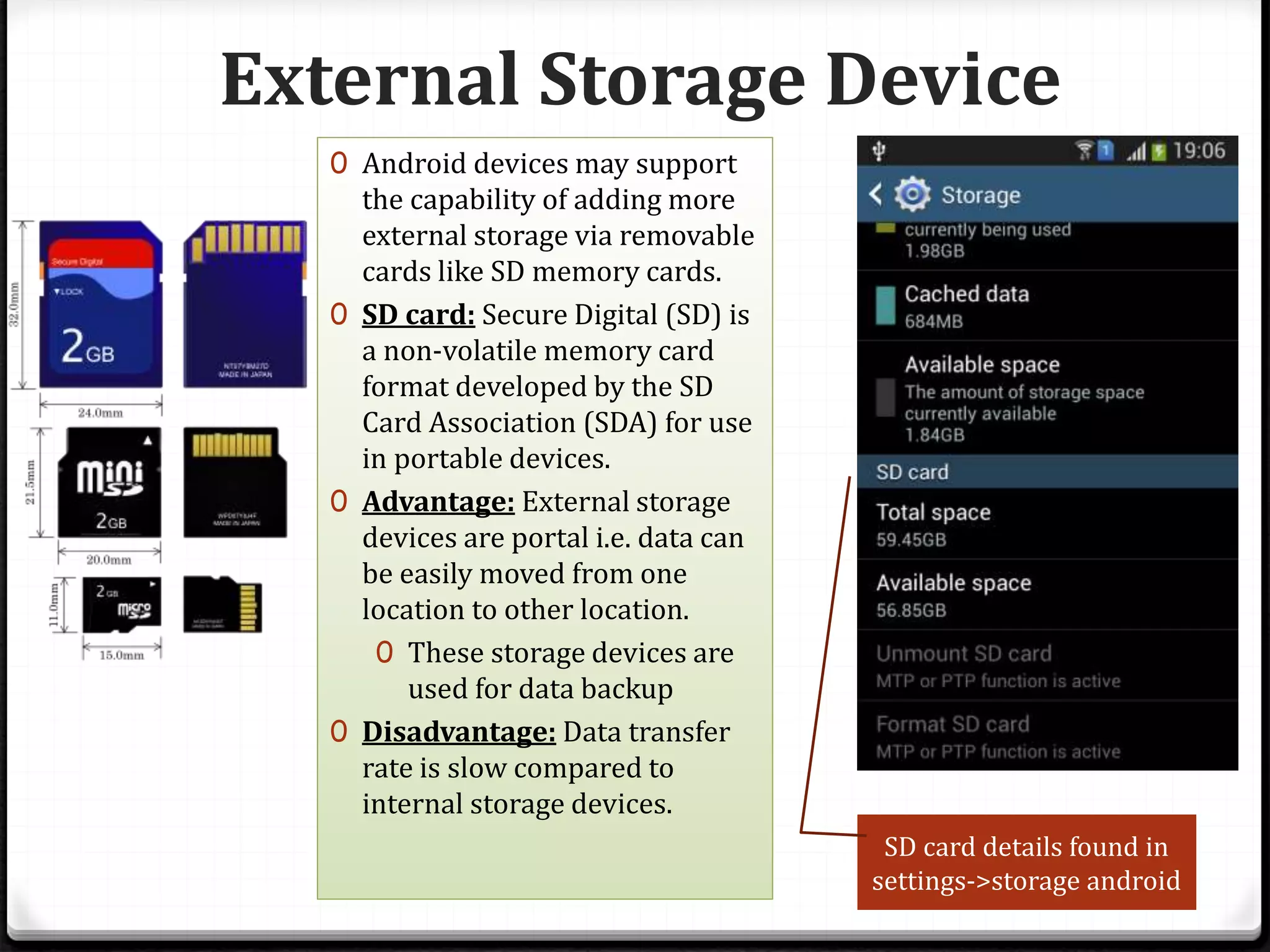 External Storage Device
0 Android devices may support
the capability of adding more
external storage via removable
cards like SD memory cards.
0 SD card: Secure Digital (SD) is
a non-volatile memory card
format developed by the SD
Card Association (SDA) for use
in portable devices.
0 Advantage: External storage
devices are portal i.e. data can
be easily moved from one
location to other location.
0 These storage devices are
used for data backup
0 Disadvantage: Data transfer
rate is slow compared to
internal storage devices.
SD card details found in
settings->storage android
 