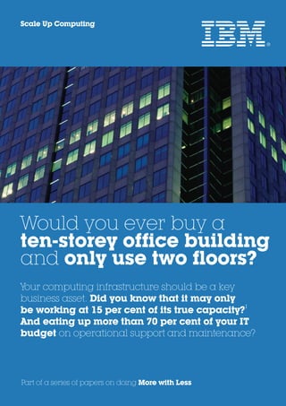 Scale Up Computing




Would you ever buy a
ten-storey office building
and only use two floors?
Your computing infrastructure should be a key
business asset. Did you know that it may only
                                               1
be working at 15 per cent of its true capacity?
And eating up more than 70 per cent of your IT
budget on operational support and maintenance?




Part of a series of papers on doing More with Less
 
