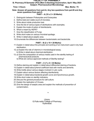 Code No. E-12220/PCI
FACULTY OF PHARMACY
B. Pharmacy III Semester (PCI) (Main & Backlog) Examination, April / May 2023
Subject: Pharmaceutical Microbiology
Time: 3 Hours Max. Marks: 75
Note: Answer all questions from part-A, Any two questions from part-B and Any
seven questions from part-C.
PART – A (10 x 2 = 20 Marks)
1. Distinguish between Prokaryotes and Eukaryotes
2. Define total and viable count of microbes.
3. Write about indole production test.
4. Give the list of various types of sterilisations with examples.
5. Explain the mode of action of disinfectants.
6. What is meant by HEPA?
7. Give the classification of Fungi.
8. Write short notes on various microbial spoilage.
9. Write in detail about aseptic area.
10.Enumerate the differences between bacteriostatic and bactericide.
PART – B (2 x 10 = 20 Marks)
11.Explain in detail about the principle and working of an instrument used in dry heat
sterilisation.
12.a) Explain the role of vitamins in microbiological assay.
b) Write in detail about chemical sterilization.
13. a) Give the composition of various media used in the sterility testing of
pharmaceutical products.
b) What are various approved methods of Sterility testing?
PART – C (7 x 5 = 35 Marks)
14.Define staining and explain in detail about differential staining of bacteria.
15.Explain in detail about phenol coefficient test with merits and demerits.
16.Write briefly about various stages involved in Lytic cycle.
17.Explain about various factors affecting disinfectants.
18.Explain in detail about bacterial growth curve and Synchronous growth.
19.Write short notes on sterility indicators.
20.Discuss the general procedure for cell culture.
21.Explain the replication of Viruses.
22.Give the design of aseptic area and explain the methods of prevention of
contamination.
**
Library
G.Pulla reddy College of Pharmacy
Hyderabad
 