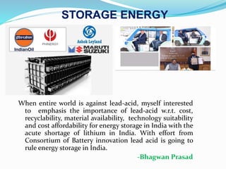 STORAGE ENERGY
When entire world is against lead-acid, myself interested
to emphasis the importance of lead-acid w.r.t. cost,
recyclability, material availability, technology suitability
and cost affordability for energy storage in India with the
acute shortage of lithium in India. With effort from
Consortium of Battery innovation lead acid is going to
rule energy storage in India.
-Bhagwan Prasad
 