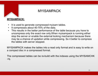 MYISAMPACK

MYISAMPACK:

• It is used to generate compressed myisam tables.
• It compresses about 40-70% of the data.
                            70%
• This results in the better performance of the table because you have to
  uncompress only the exact row only.When myisampack is running either
  stop the server or enable the external locking mechanism because there
  may be a chance of updation while compressing. So it better to compress
  the tables with server stopped.

MYISAMPACK makes the tables into a read only format and is easy to write on
a compact disc in a compressed format.

The compressed tables can be re-build with the indexes using the MYISAMCHK
                                build
-rq.



                                                                      11
 