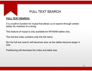 FULL TEXT SEARCH
FULL TEXT SEARCH:

It is a built-in function for mysql that allows us to search through certain
              in
tables for matches to a string.

This feature of mysql is only available for MYISAM tables only.

The full text index contains only the full name.

But the full text search will becomes slow as the tables become larger in
size.

Partitioning will decrease the index and table size.




                                                                               12
 