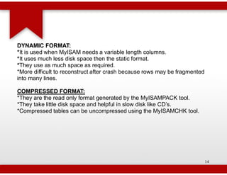DYNAMIC FORMAT:
*It is used when MyISAM needs a variable length columns.
 It
*It uses much less disk space then the static format.
 It
*They use as much space as required.
 They
*More difficult to reconstruct after crash because rows may be fragmented
into many lines.

COMPRESSED FORMAT:
*They are the read only format generated by the MyISAMPACK tool.
*They take little disk space and helpful in slow disk like CD’s.
*Compressed tables can be uncompressed using the MyISAMCHK tool.




                                                                            14
 