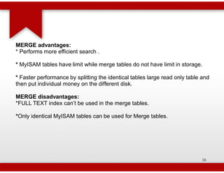 MERGE advantages:
* Performs more efficient search .

* MyISAM tables have limit while merge tables do not have limit in storage.

* Faster performance by splitting the identical tables large read only table and
then put individual money on the different disk.

MERGE disadvantages:
*FULL TEXT index can’t be used in the merge tables.

*Only identical MyISAM tables can be used for Merge tables.
 Only




                                                                             16
 
