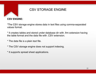 CSV STORAGE ENGINE

CSV ENGINE:

*The CSV storage engine stores data in text files using comma
                                                        comma-separated
values format.

* It creates tables and stored under database dir with .frm extension having
the table format and the data file with .CSV extension.

* The data file is a plain text file.

* The CSV storage engine does not support indexing.

* It supports spread sheet applications.




                                                                           22
 