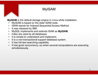 MyISAM


MyISAM is the default storage engine in Linux while installation.
 • MyISAM is based on the older ISAM code.
 • ISAM stands for Indexed Sequential Access Method.
 • It was released by IBM.
 • MySQL implements and extends ISAM as MyISAM.
 • Index are used by all databases.
 • It is simple to understand and implement.
 • It is a non-transactional support database system.
                transactional
 • It has full text searching capability.
 • It has good concurrency i,e) when several computations are executing
   simultaneously.




                                                                          4
 