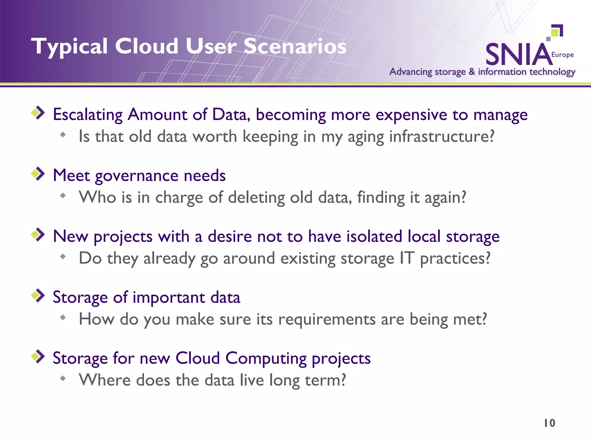 Typical Cloud User Scenarios Escalating Amount of Data, becoming more expensive to manage Is that old data worth keeping in my aging infrastructure? Meet governance needs Who is in charge of deleting old data, finding it again? New projects with a desire not to have isolated local storage Do they already go around existing storage IT practices? Storage of important data How do you make sure its requirements are being met? Storage for new Cloud Computing projects Where does the data live long term? 