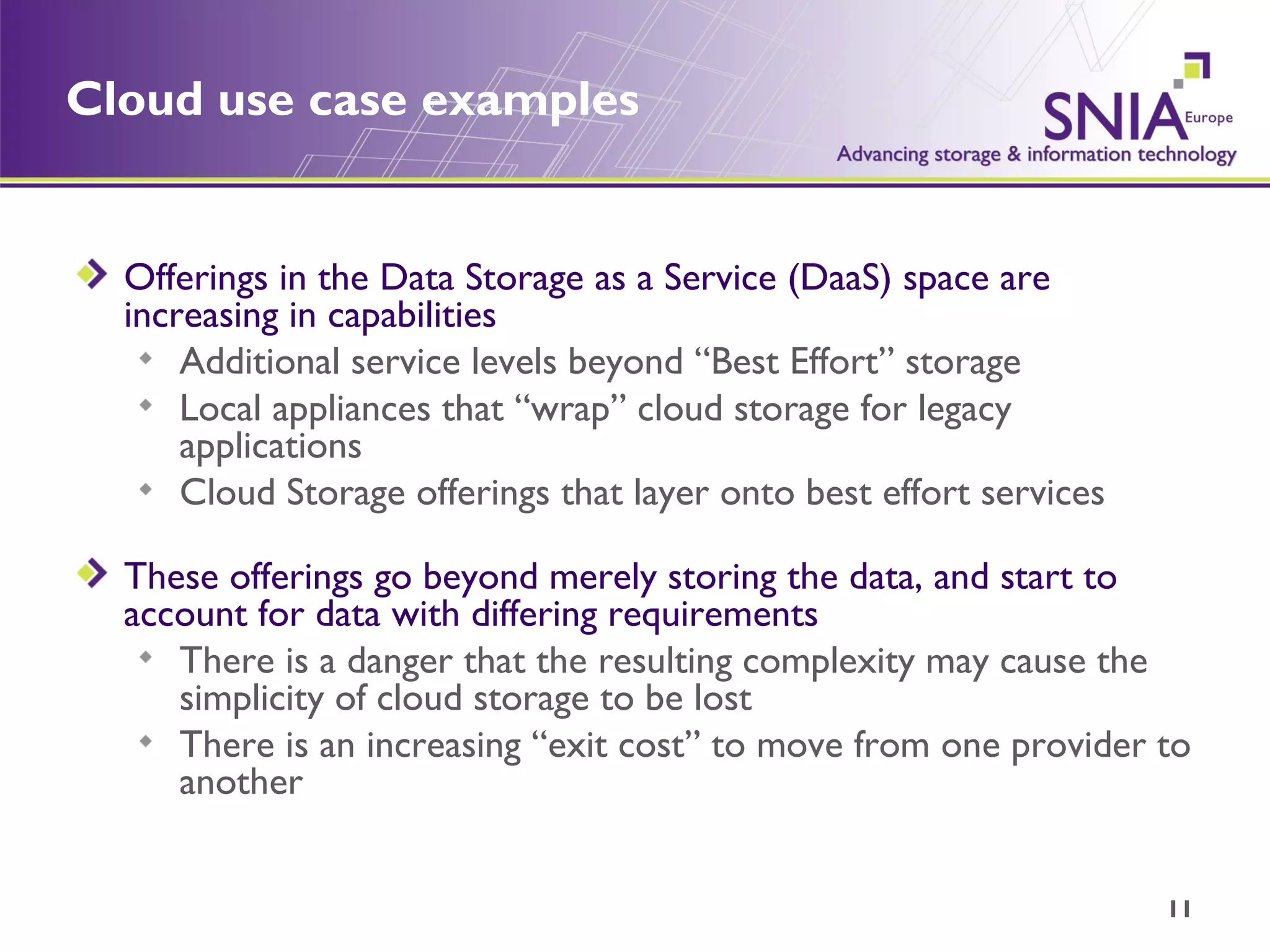 Cloud use case examples Offerings in the Data Storage as a Service (DaaS) space are increasing in capabilities Additional service levels beyond “Best Effort” storage Local appliances that “wrap” cloud storage for legacy applications Cloud Storage offerings that layer onto best effort services These offerings go beyond merely storing the data, and start to account for data with differing requirements There is a danger that the resulting complexity may cause the simplicity of cloud storage to be lost There is an increasing “exit cost” to move from one provider to another 