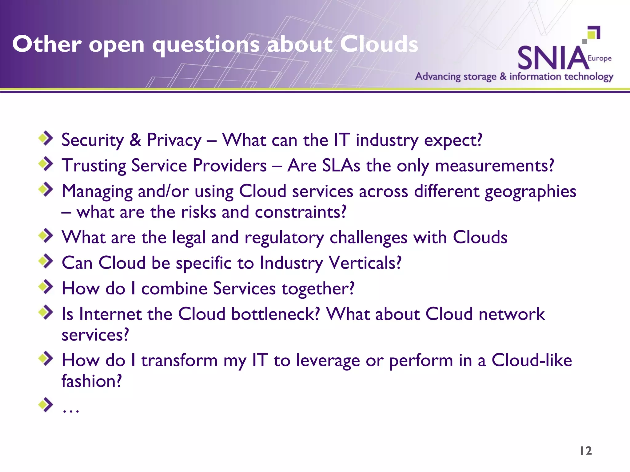 Other open questions about Clouds Security & Privacy – What can the IT industry expect? Trusting Service Providers – Are SLAs the only measurements? Managing and/or using Cloud services across different geographies – what are the risks and constraints? What are the legal and regulatory challenges with Clouds Can Cloud be specific to Industry Verticals? How do I combine Services together? Is Internet the Cloud bottleneck? What about Cloud network services?  How do I transform my IT to leverage or perform in a Cloud-like fashion? … 