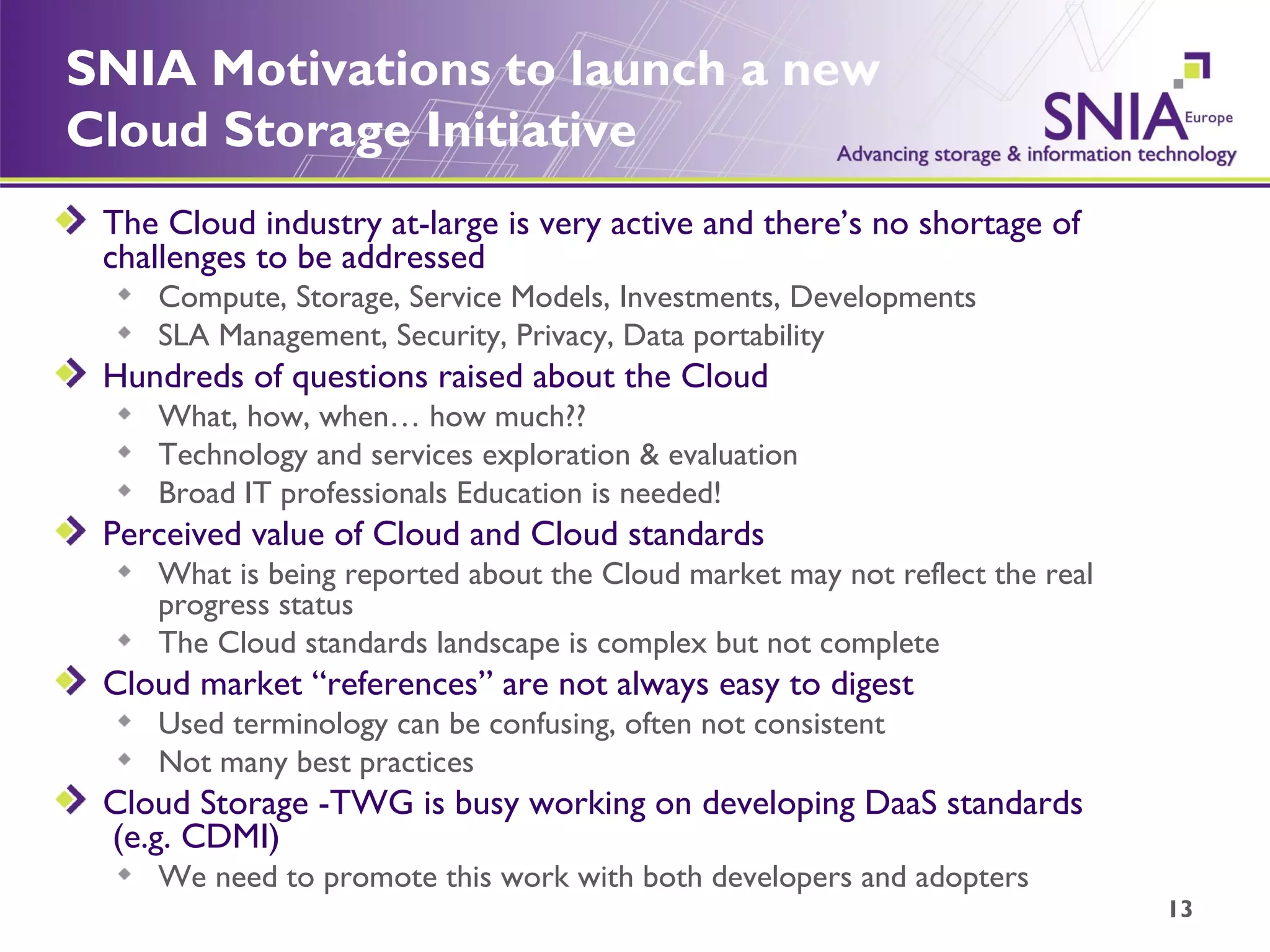 SNIA Motivations to launch a new Cloud Storage Initiative The Cloud industry at-large is very active and there’s no shortage of challenges to be addressed Compute, Storage, Service Models, Investments, Developments SLA Management, Security, Privacy, Data portability Hundreds of questions raised about the Cloud What, how, when… how much?? Technology and services exploration & evaluation Broad IT professionals Education is needed! Perceived value of Cloud and Cloud standards What is being reported about the Cloud market may not reflect the real progress status  The Cloud standards landscape is complex but not complete Cloud market “references” are not always easy to digest Used terminology can be confusing, often not consistent Not many best practices Cloud Storage -TWG is busy working on developing DaaS standards  (e.g. CDMI) We need to promote this work with both developers and adopters 