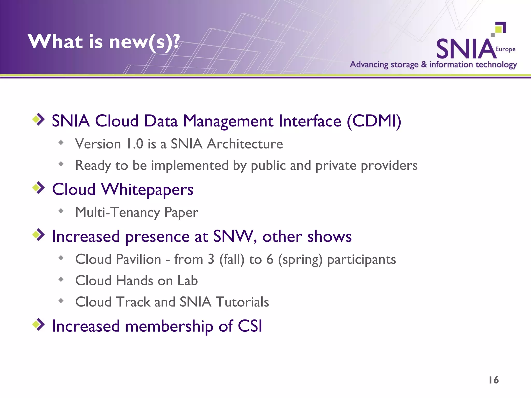 What is new(s)? SNIA Cloud Data Management Interface (CDMI) Version 1.0 is a SNIA Architecture Ready to be implemented by public and private providers Cloud Whitepapers Multi-Tenancy Paper Increased presence at SNW, other shows Cloud Pavilion - from 3 (fall) to 6 (spring) participants Cloud Hands on Lab Cloud Track and SNIA Tutorials Increased membership of CSI 