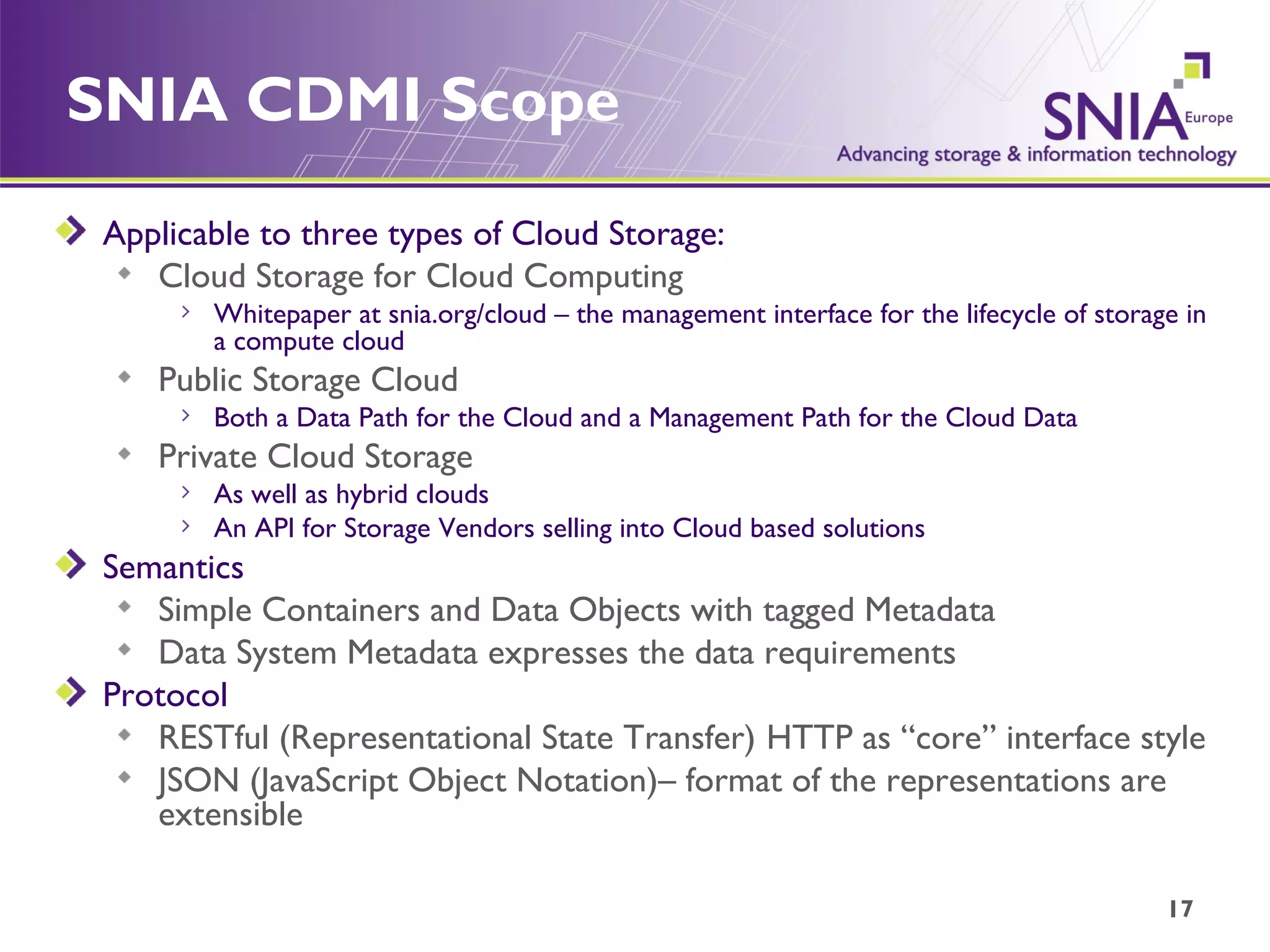 SNIA CDMI Scope Applicable to three types of Cloud Storage: Cloud Storage for Cloud Computing Whitepaper at snia.org/cloud – the management interface for the lifecycle of storage in a compute cloud Public Storage Cloud Both a Data Path for the Cloud and a Management Path for the Cloud Data Private Cloud Storage As well as hybrid clouds An API for Storage Vendors selling into Cloud based solutions Semantics Simple Containers and Data Objects with tagged Metadata Data System Metadata expresses the data requirements Protocol RESTful ( Representational State Transfer)  HTTP as “core” interface style  JSON (JavaScript Object Notation)– format of the representations are extensible 