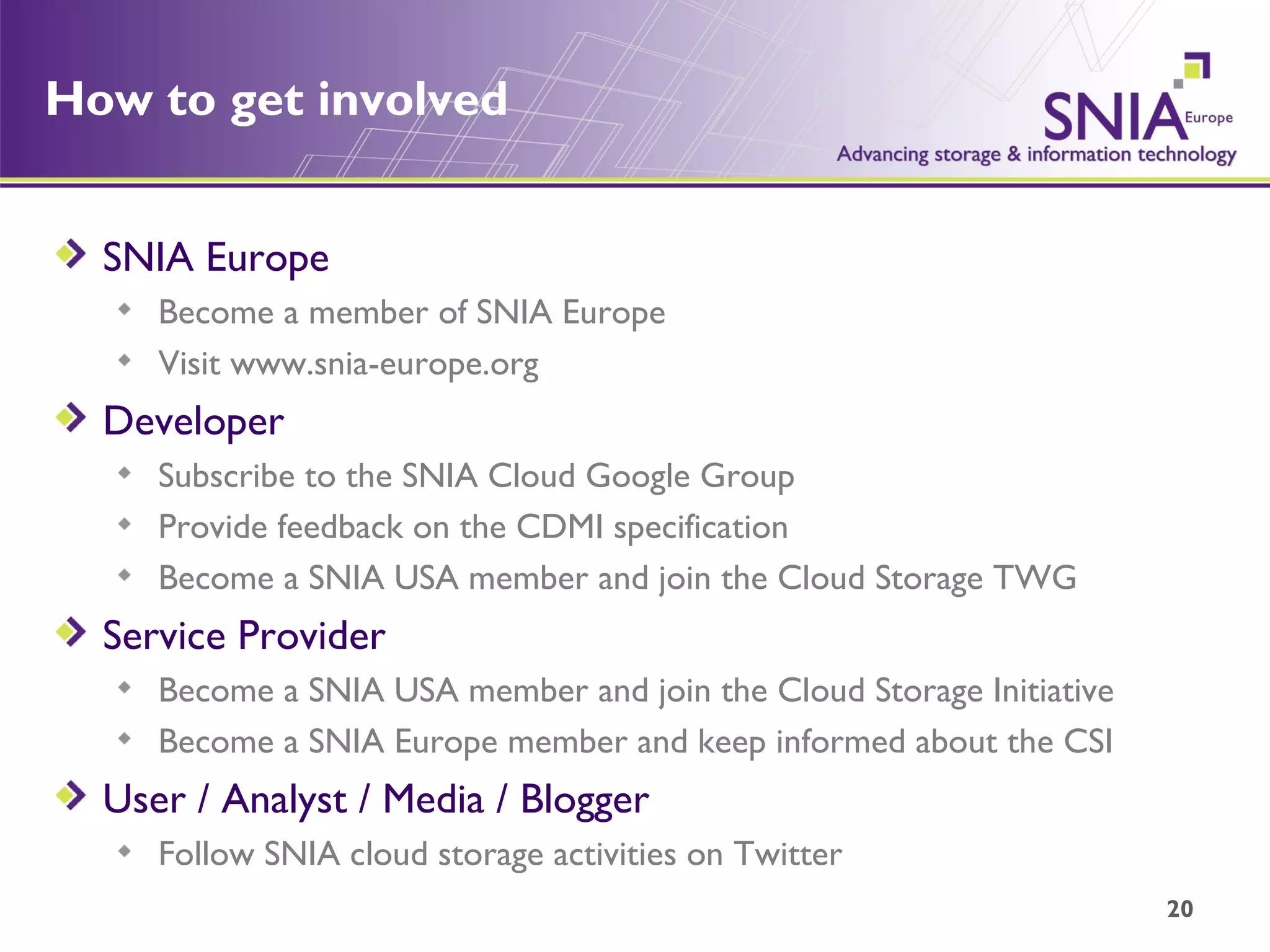 How to get involved SNIA Europe Become a member of SNIA Europe Visit www.snia-europe.org Developer Subscribe to the SNIA Cloud Google Group Provide feedback on the CDMI specification Become a SNIA USA member and join the Cloud Storage TWG Service Provider Become a SNIA USA member and join the Cloud Storage Initiative Become a SNIA Europe member and keep informed about the CSI User / Analyst / Media / Blogger Follow SNIA cloud storage activities on Twitter 