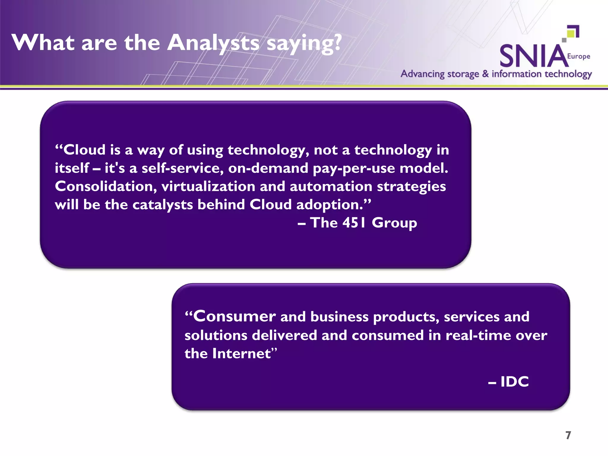 What are the Analysts saying? “ Cloud is a way of using technology, not a technology in itself – it's a self-service, on-demand pay-per-use model.  Consolidation, virtualization and automation strategies will be the catalysts behind Cloud adoption.”  – The 451 Group “ Consumer  and business products, services and solutions delivered and consumed in real-time over the Internet ”  –  IDC 