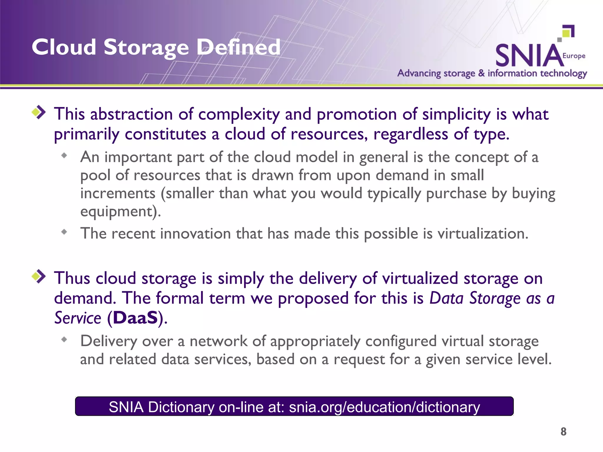Cloud Storage Defined This abstraction of complexity and promotion of simplicity is what primarily constitutes a cloud of resources, regardless of type.  An important part of the cloud model in general is the concept of a pool of resources that is drawn from upon demand in small increments (smaller than what you would typically purchase by buying equipment).  The recent innovation that has made this possible is virtualization.  Thus cloud storage is simply the delivery of virtualized storage on demand. The formal term we proposed for this is  Data Storage as a Service  ( DaaS ). Delivery over a network of appropriately configured virtual storage and related data services, based on a request for a given service level. SNIA Dictionary on-line at: snia.org/education/dictionary 