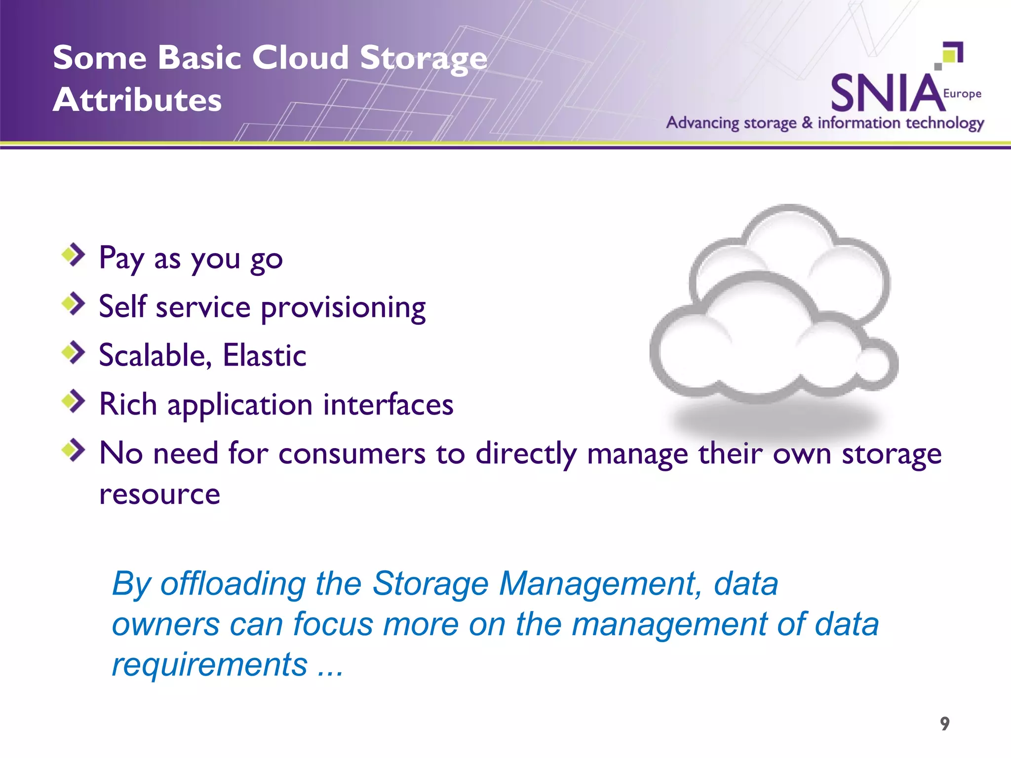 Some Basic Cloud Storage Attributes Pay as you go Self service provisioning Scalable, Elastic Rich application interfaces No need for consumers to directly manage their own storage resource By offloading the Storage Management, data owners can focus more on the management of data requirements ... 