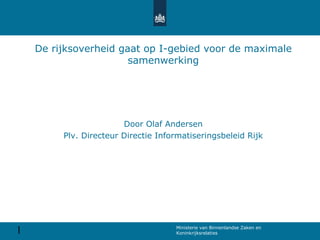 1 Ministerie van Binnenlandse Zaken en
Koninkrijksrelaties
De rijksoverheid gaat op I-gebied voor de maximale
samenwerking
Door Olaf Andersen
Plv. Directeur Directie Informatiseringsbeleid Rijk
 