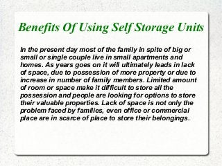 Benefits Of Using Self Storage Units
In the present day most of the family in spite of big or
small or single couple live in small apartments and
homes. As years goes on it will ultimately leads in lack
of space, due to possession of more property or due to
increase in number of family members. Limited amount
of room or space make it difficult to store all the
possession and people are looking for options to store
their valuable properties. Lack of space is not only the
problem faced by families, even office or commercial
place are in scarce of place to store their belongings.
 