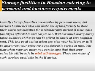 Storage facilities in Houston catering to   
personal and business requirements
Usually storage facilities are availed by personal users, but 
various businesses also can make use of this facility to store 
their extra commodities for a considerable period of time. This 
facility is affordable and easy to use. Without much hurry burry, 
large quantity of things can be stored in safely at very nominal 
rent. This is a good option when you plan your holidays or will 
be away from your place for a considerable period of time. The 
time when your are away, you can be sure that that your 
valuable will be safe in mini self­storages. There are many of 
such services available in the Houston.
 