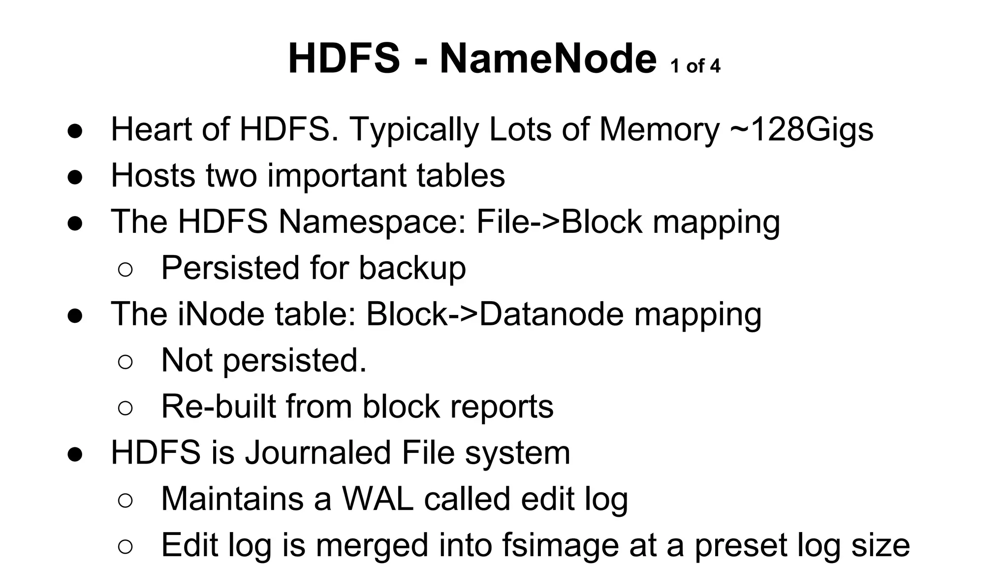 HDFS - NameNode 1 of 4
● Heart of HDFS. Typically Lots of Memory ~128Gigs
● Hosts two important tables
● The HDFS Namespace: File->Block mapping
○ Persisted for backup
● The iNode table: Block->Datanode mapping
○ Not persisted.
○ Re-built from block reports
● HDFS is Journaled File system
○ Maintains a WAL called edit log
○ Edit log is merged into fsimage at a preset log size

 
