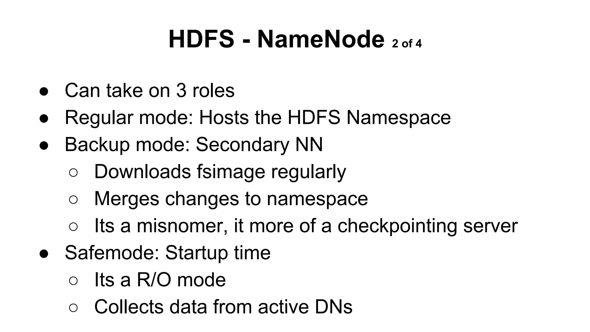 HDFS - NameNode 2 of 4
● Can take on 3 roles
● Regular mode: Hosts the HDFS Namespace
● Backup mode: Secondary NN
○ Downloads fsimage regularly
○ Merges changes to namespace
○ Its a misnomer, it more of a checkpointing server
● Safemode: Startup time
○ Its a R/O mode
○ Collects data from active DNs

 
