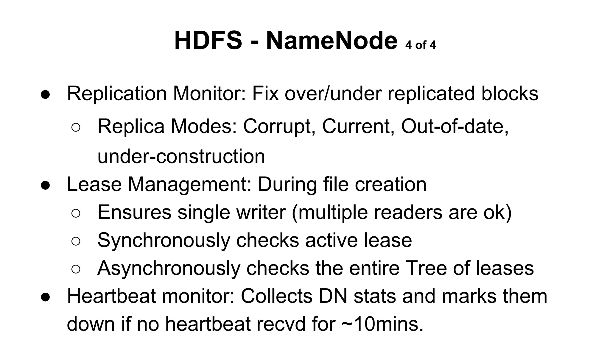 HDFS - NameNode 4 of 4
● Replication Monitor: Fix over/under replicated blocks
○ Replica Modes: Corrupt, Current, Out-of-date,
under-construction
● Lease Management: During file creation
○ Ensures single writer (multiple readers are ok)
○ Synchronously checks active lease
○ Asynchronously checks the entire Tree of leases
● Heartbeat monitor: Collects DN stats and marks them
down if no heartbeat recvd for ~10mins.

 